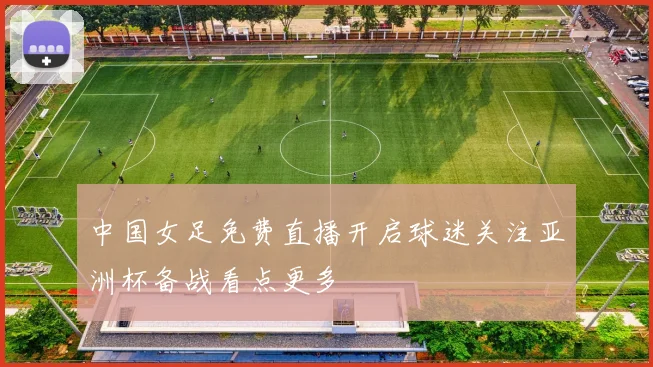中国女足免费直播开启球迷关注亚洲杯备战看点更多