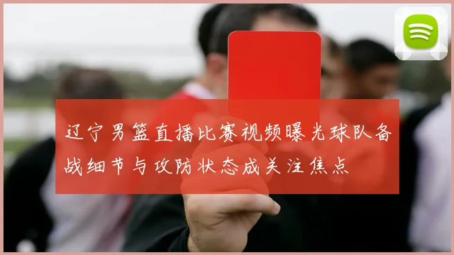 辽宁男篮直播比赛视频曝光球队备战细节与攻防状态成关注焦点