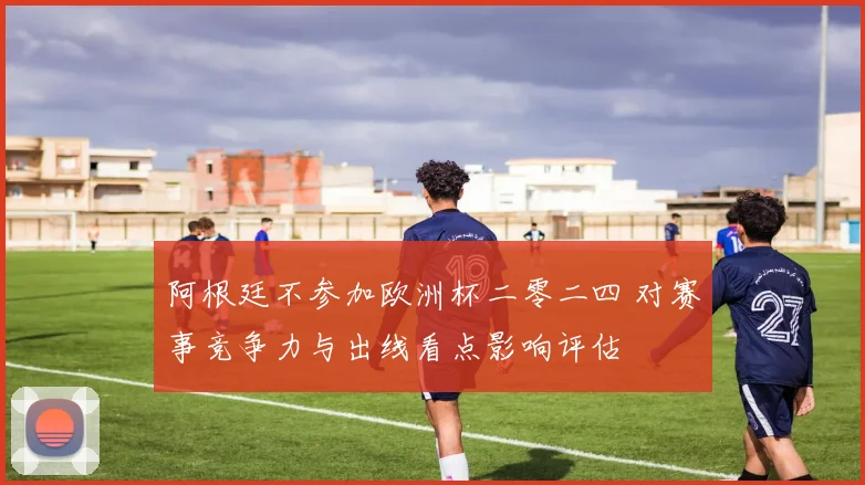 阿根廷不参加欧洲杯二零二四 对赛事竞争力与出线看点影响评估