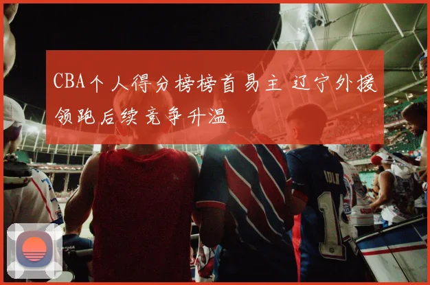 CBA个人得分榜榜首易主 辽宁外援领跑后续竞争升温