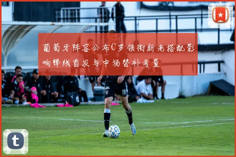 葡萄牙阵容公布C罗领衔新老搭配影响锋线首发与中场替补考量