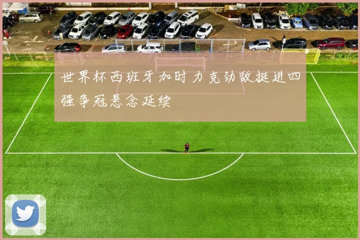 世界杯西班牙加时力克劲敌挺进四强争冠悬念延续