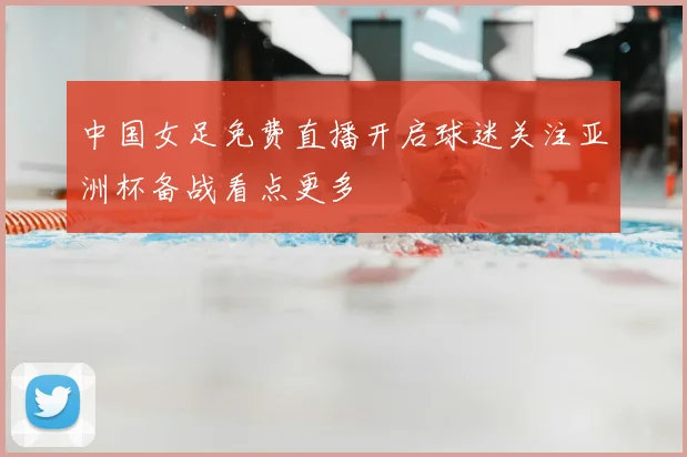 中国女足免费直播开启球迷关注亚洲杯备战看点更多
