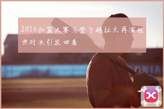 2016扣篮大赛戈登飞越拉文再演经典对决引发回看