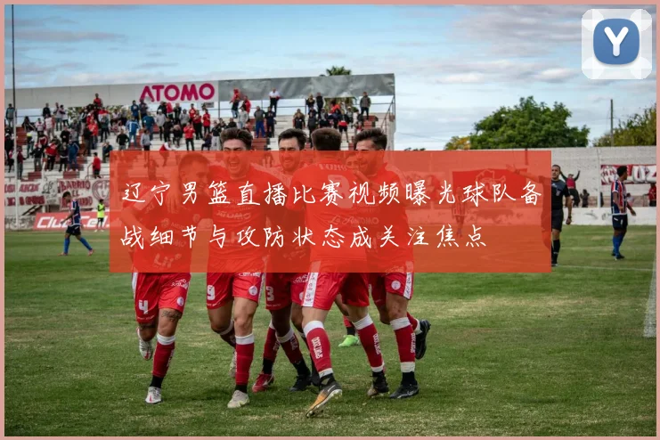 辽宁男篮直播比赛视频曝光球队备战细节与攻防状态成关注焦点