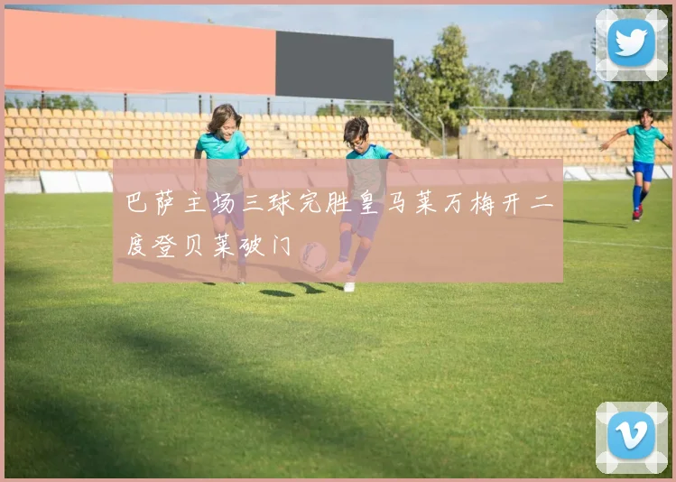 巴萨主场三球完胜皇马莱万梅开二度登贝莱破门