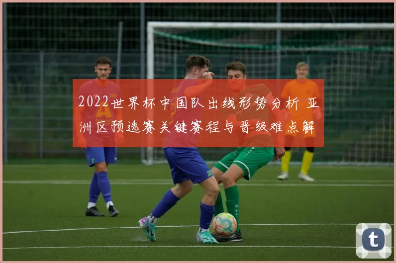 2022世界杯中国队出线形势分析 亚洲区预选赛关键赛程与晋级难点解析