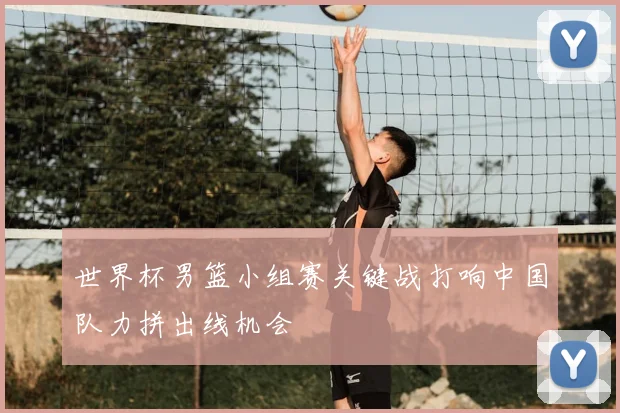 世界杯男篮小组赛关键战打响中国队力拼出线机会