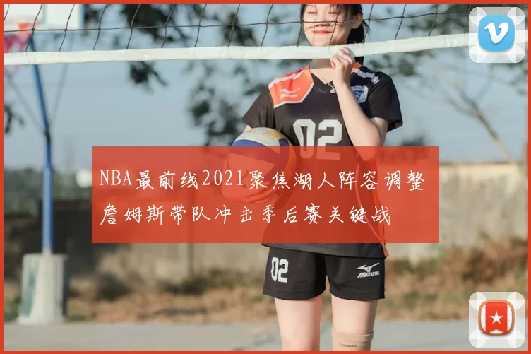 NBA最前线2021聚焦湖人阵容调整 詹姆斯带队冲击季后赛关键战
