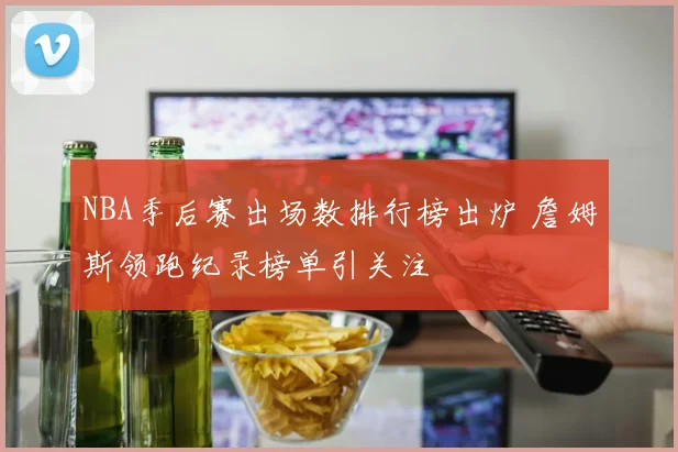 NBA季后赛出场数排行榜出炉 詹姆斯领跑纪录榜单引关注