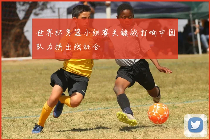 世界杯男篮小组赛关键战打响中国队力拼出线机会