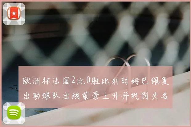 欧洲杯法国2比0胜比利时姆巴佩复出助球队出线前景上升并巩固头名争夺