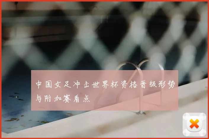 中国女足冲击世界杯资格晋级形势与附加赛看点