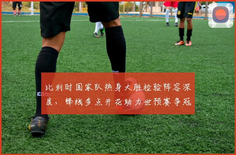 比利时国家队热身大胜检验阵容深度，锋线多点开花助力世预赛争冠