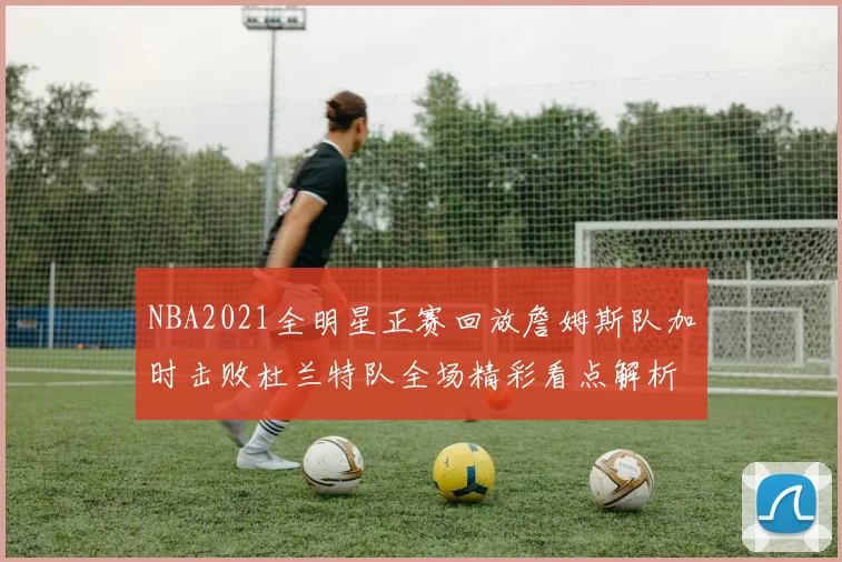 NBA2021全明星正赛回放詹姆斯队加时击败杜兰特队全场精彩看点解析