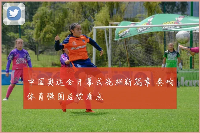 中国奥运会开幕式亮相新篇章 奏响体育强国后续看点