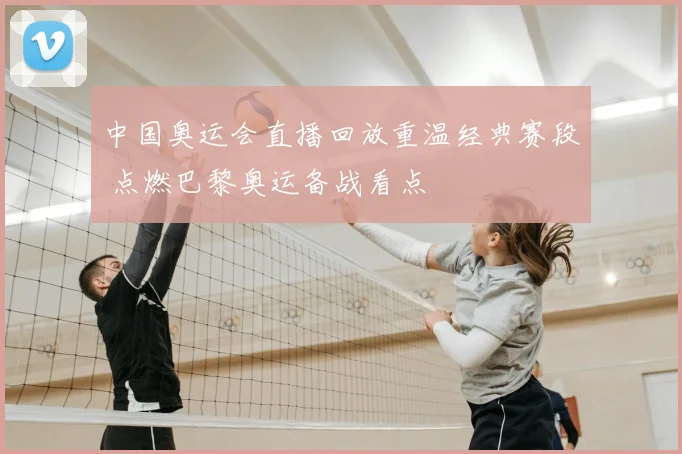 中国奥运会直播回放重温经典赛段 点燃巴黎奥运备战看点