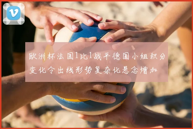欧洲杯法国1比1战平德国小组积分变化令出线形势复杂化悬念增加