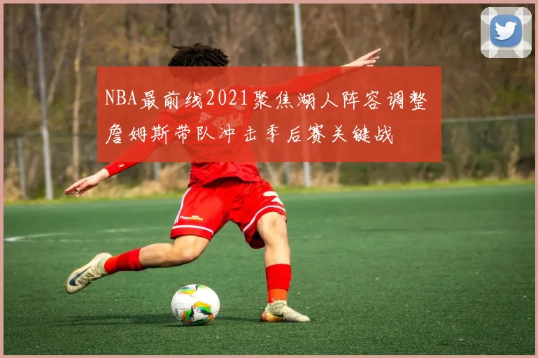 NBA最前线2021聚焦湖人阵容调整 詹姆斯带队冲击季后赛关键战