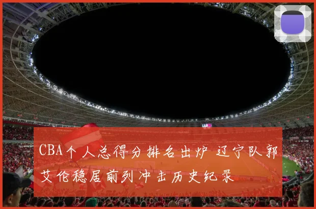 CBA个人总得分排名出炉 辽宁队郭艾伦稳居前列冲击历史纪录