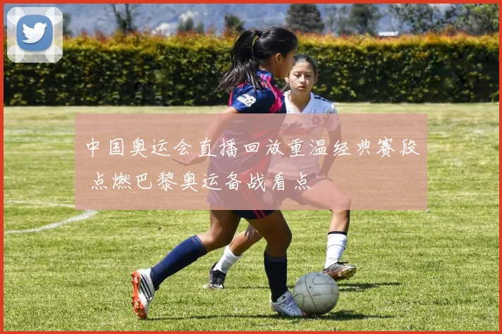中国奥运会直播回放重温经典赛段 点燃巴黎奥运备战看点