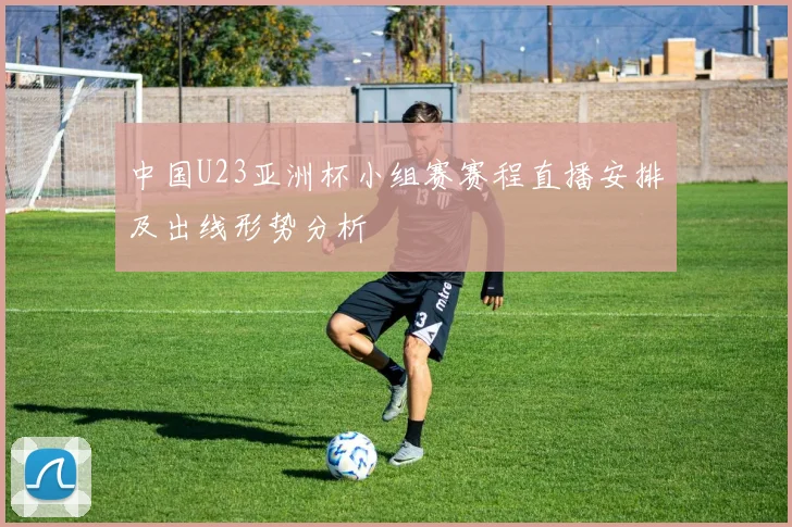 中国U23亚洲杯小组赛赛程直播安排及出线形势分析