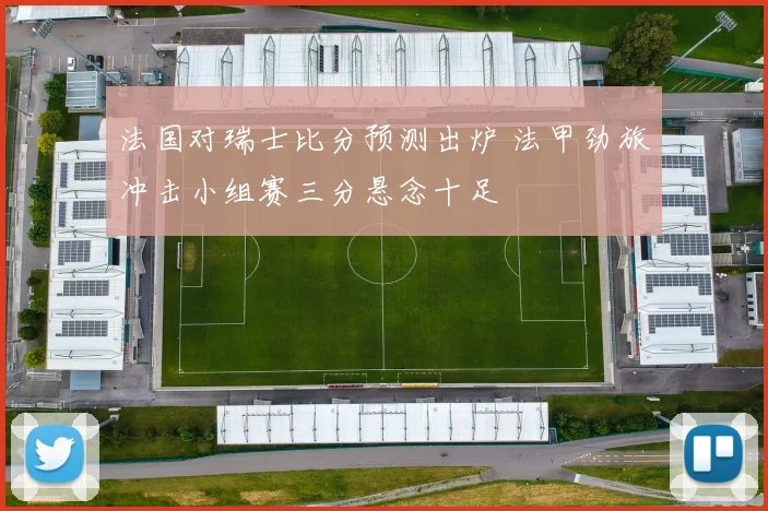 法国对瑞士比分预测出炉 法甲劲旅冲击小组赛三分悬念十足