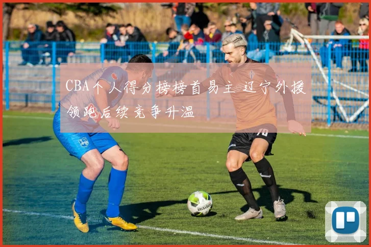 CBA个人得分榜榜首易主 辽宁外援领跑后续竞争升温