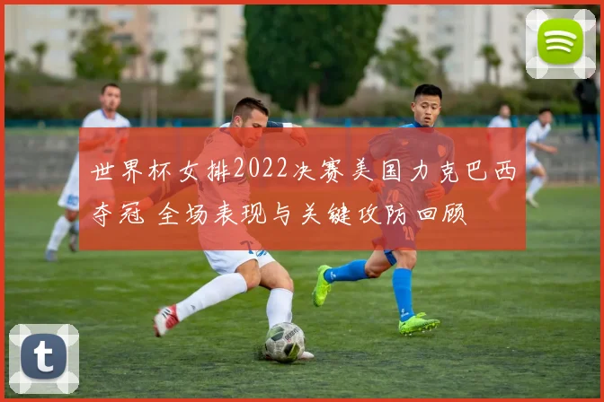 世界杯女排2022决赛美国力克巴西夺冠 全场表现与关键攻防回顾