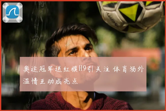 奥运冠军送红旗H9引关注 体育场外温情互动成亮点