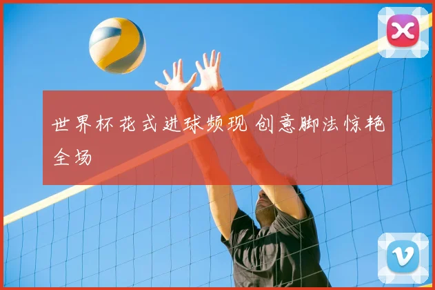 世界杯花式进球频现 创意脚法惊艳全场