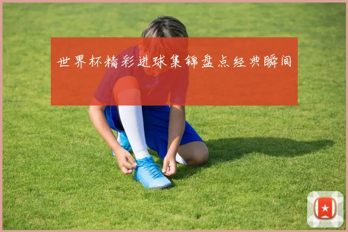 世界杯精彩进球集锦盘点经典瞬间