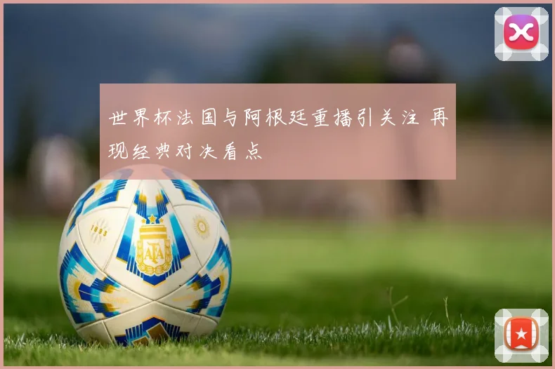 世界杯法国与阿根廷重播引关注 再现经典对决看点