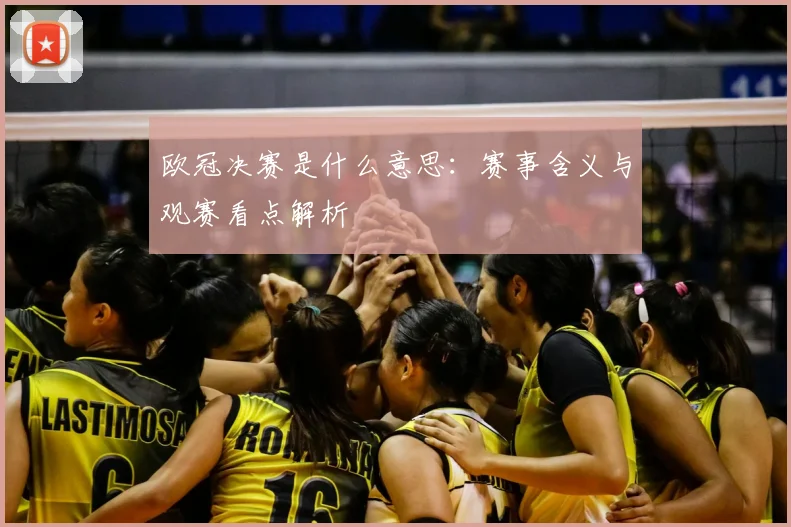 欧冠决赛是什么意思:赛事含义与观赛看点解析