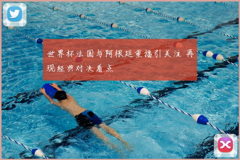 世界杯法国与阿根廷重播引关注 再现经典对决看点