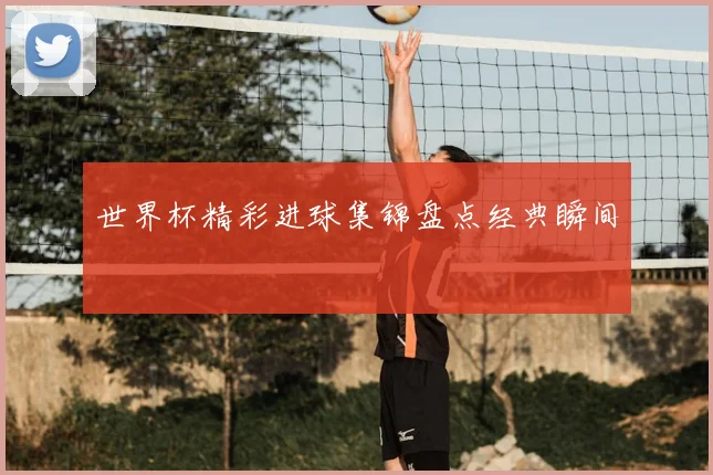 世界杯精彩进球集锦盘点经典瞬间
