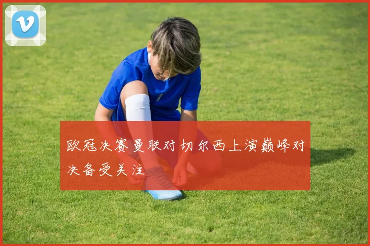 欧冠决赛曼联对切尔西上演巅峰对决备受关注