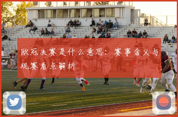 欧冠决赛是什么意思:赛事含义与观赛看点解析